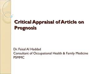 Critical Appraisal of Article on
Prognosis

Dr. Faisal Al Haddad
Consultant of Occupational Health & Family Medicine
PSMMC

 