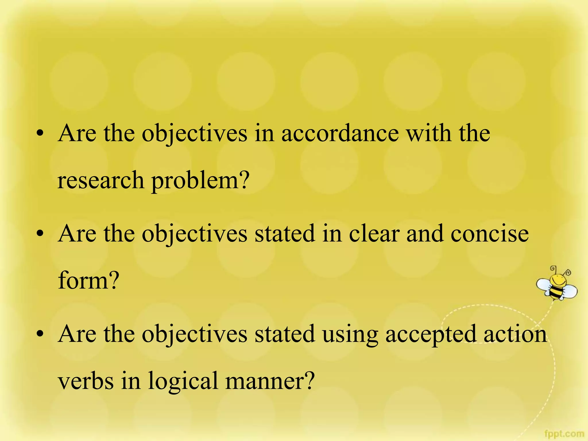• Are the objectives in accordance with the
research problem?
• Are the objectives stated in clear and concise
form?
• Are the objectives stated using accepted action
verbs in logical manner?
 