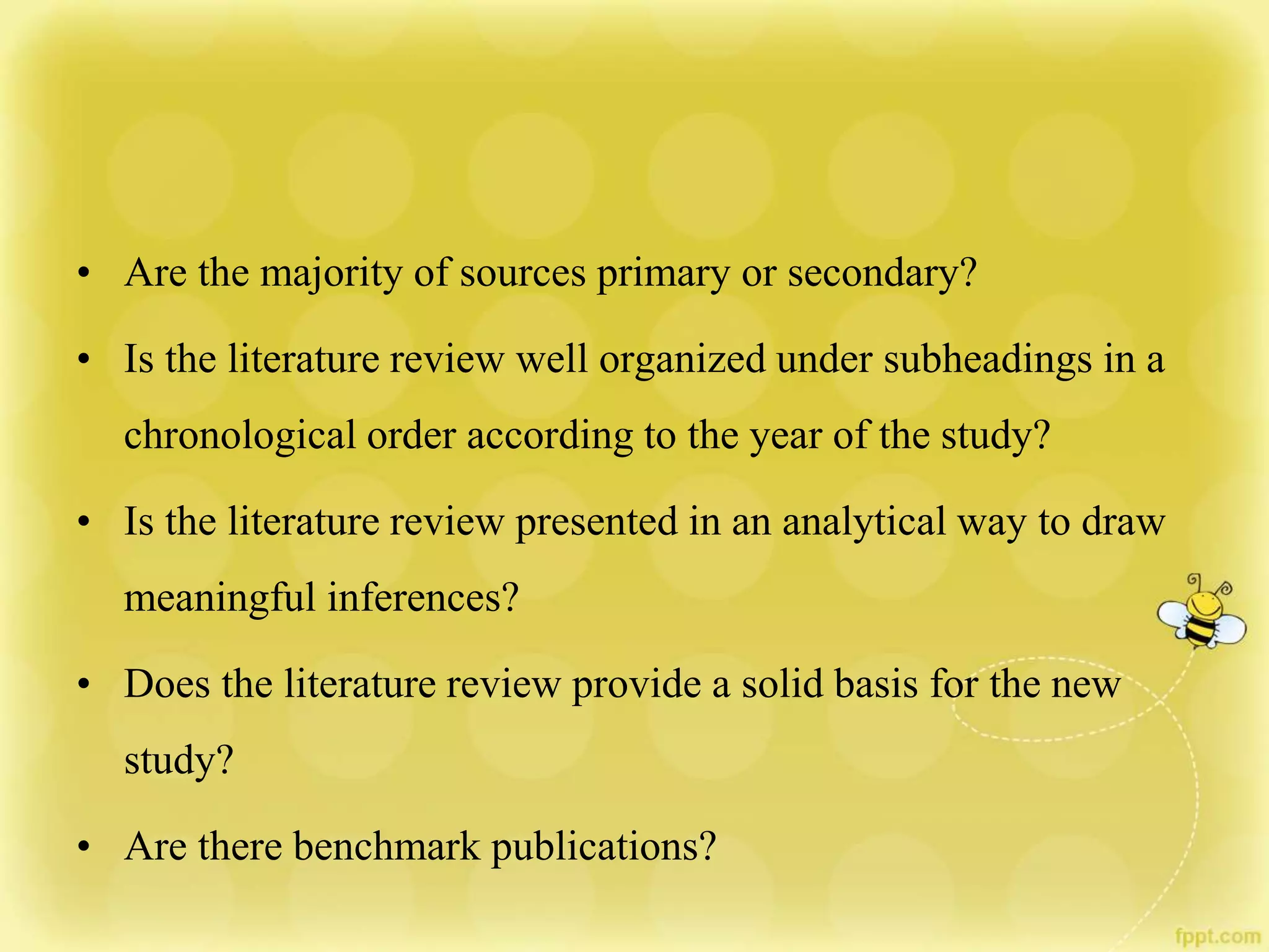 • Are the majority of sources primary or secondary?
• Is the literature review well organized under subheadings in a
chronological order according to the year of the study?
• Is the literature review presented in an analytical way to draw
meaningful inferences?
• Does the literature review provide a solid basis for the new
study?
• Are there benchmark publications?
 