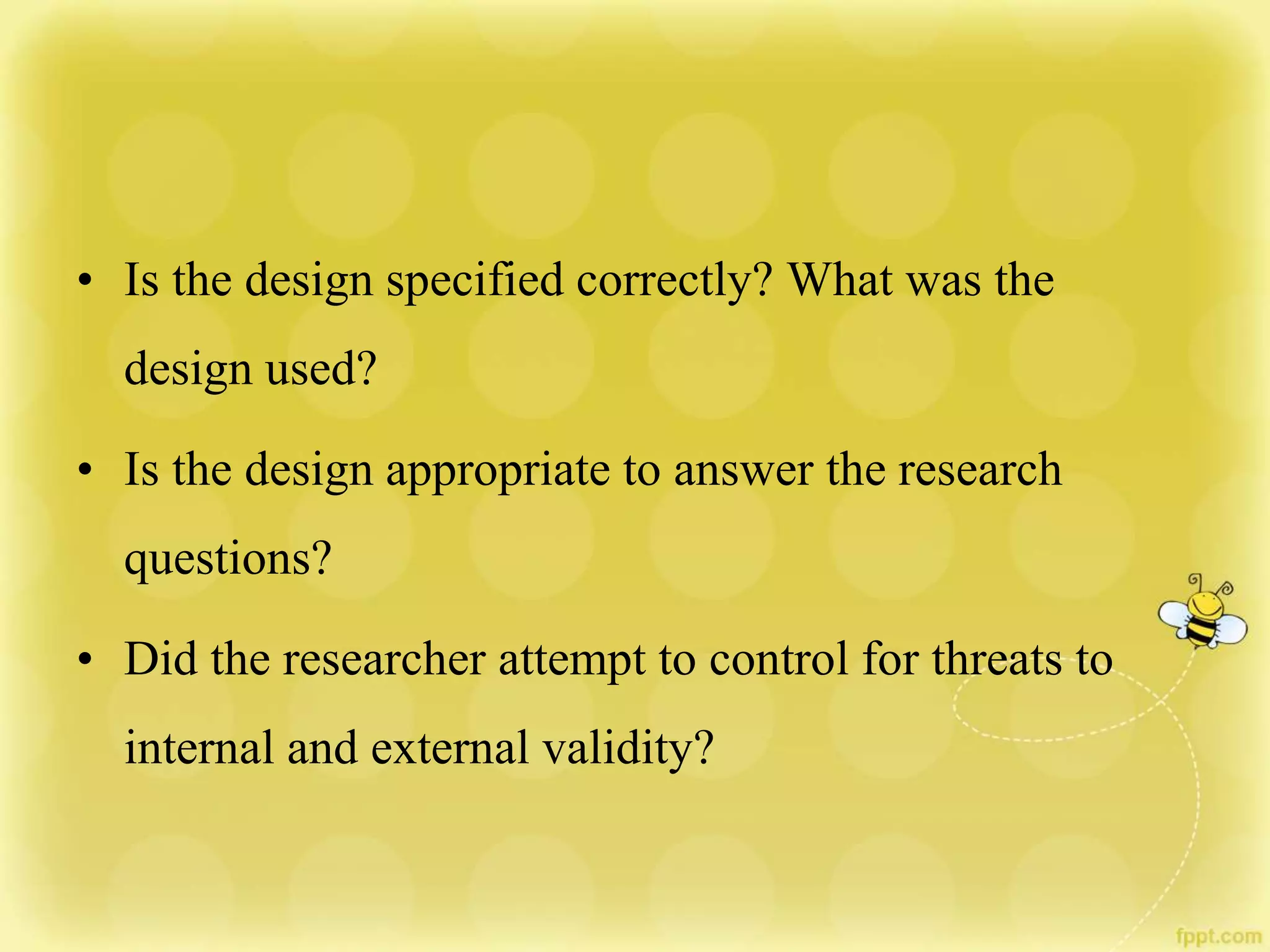 • Is the design specified correctly? What was the
design used?
• Is the design appropriate to answer the research
questions?
• Did the researcher attempt to control for threats to
internal and external validity?
 