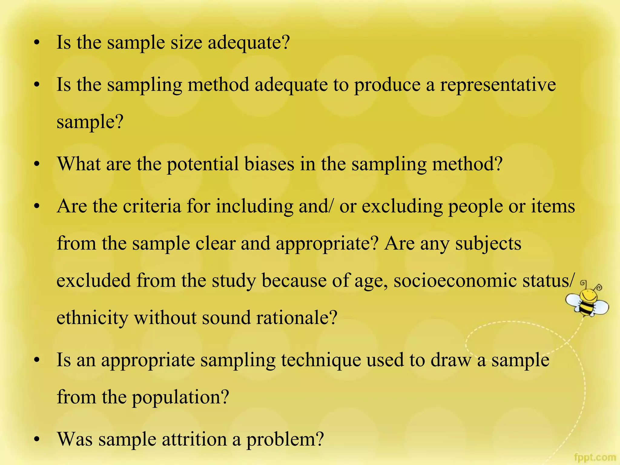 • Is the sample size adequate?
• Is the sampling method adequate to produce a representative
sample?
• What are the potential biases in the sampling method?
• Are the criteria for including and/ or excluding people or items
from the sample clear and appropriate? Are any subjects
excluded from the study because of age, socioeconomic status/
ethnicity without sound rationale?
• Is an appropriate sampling technique used to draw a sample
from the population?
• Was sample attrition a problem?
 