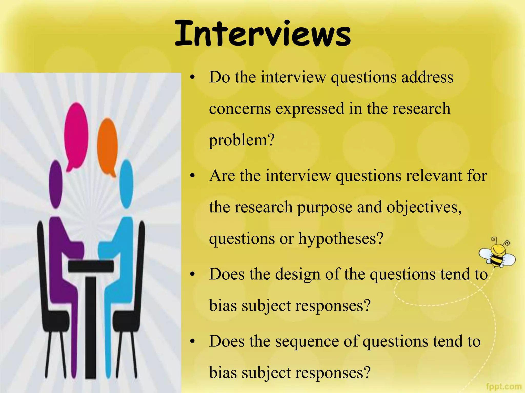 Interviews
• Do the interview questions address
concerns expressed in the research
problem?
• Are the interview questions relevant for
the research purpose and objectives,
questions or hypotheses?
• Does the design of the questions tend to
bias subject responses?
• Does the sequence of questions tend to
bias subject responses?
 