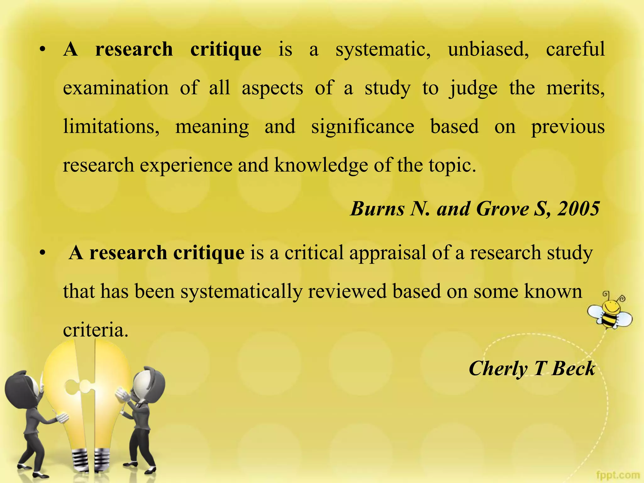 • A research critique is a systematic, unbiased, careful
examination of all aspects of a study to judge the merits,
limitations, meaning and significance based on previous
research experience and knowledge of the topic.
Burns N. and Grove S, 2005
• A research critique is a critical appraisal of a research study
that has been systematically reviewed based on some known
criteria.
Cherly T Beck
 