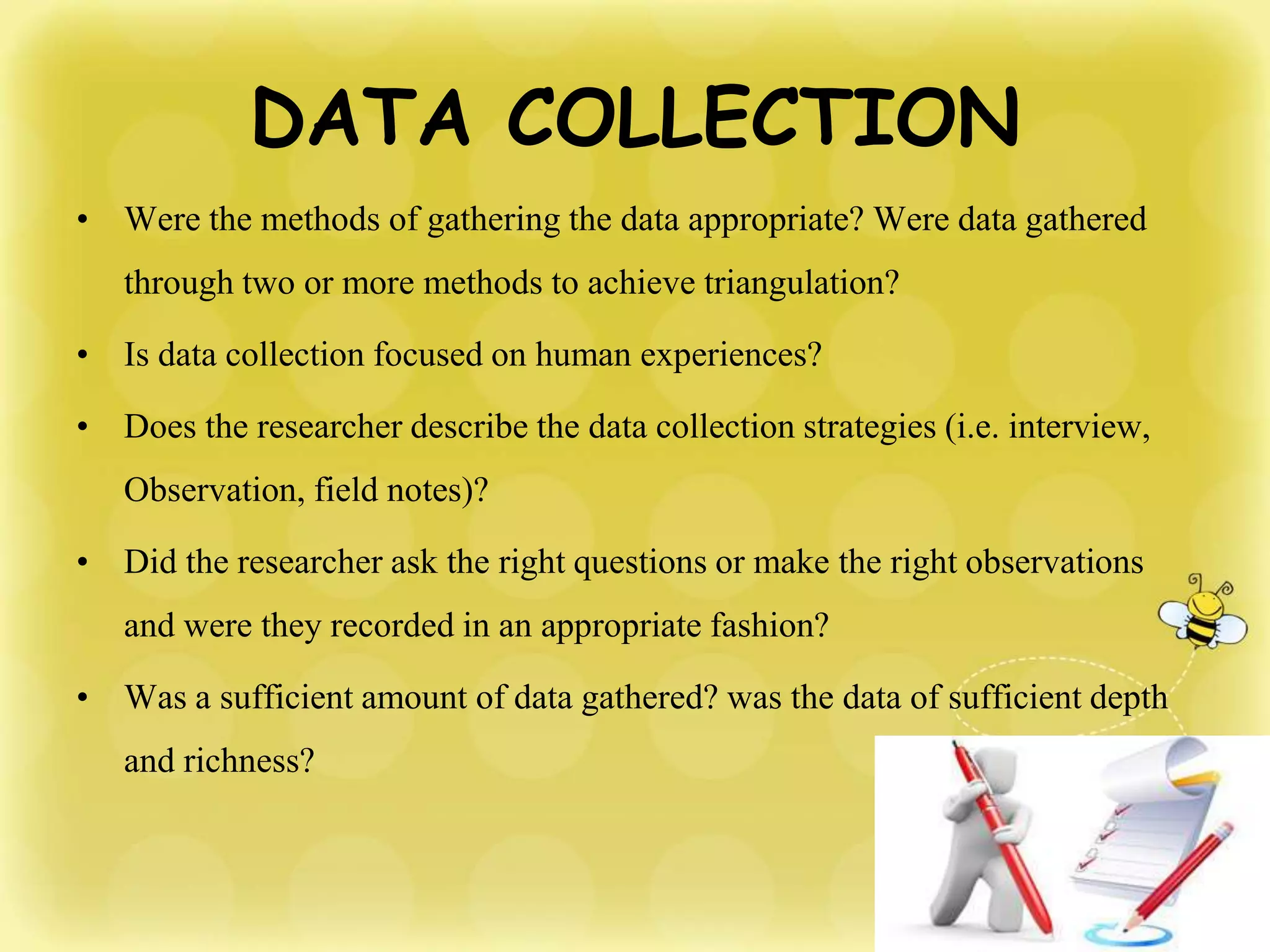 DATA COLLECTION
• Were the methods of gathering the data appropriate? Were data gathered
through two or more methods to achieve triangulation?
• Is data collection focused on human experiences?
• Does the researcher describe the data collection strategies (i.e. interview,
Observation, field notes)?
• Did the researcher ask the right questions or make the right observations
and were they recorded in an appropriate fashion?
• Was a sufficient amount of data gathered? was the data of sufficient depth
and richness?
 