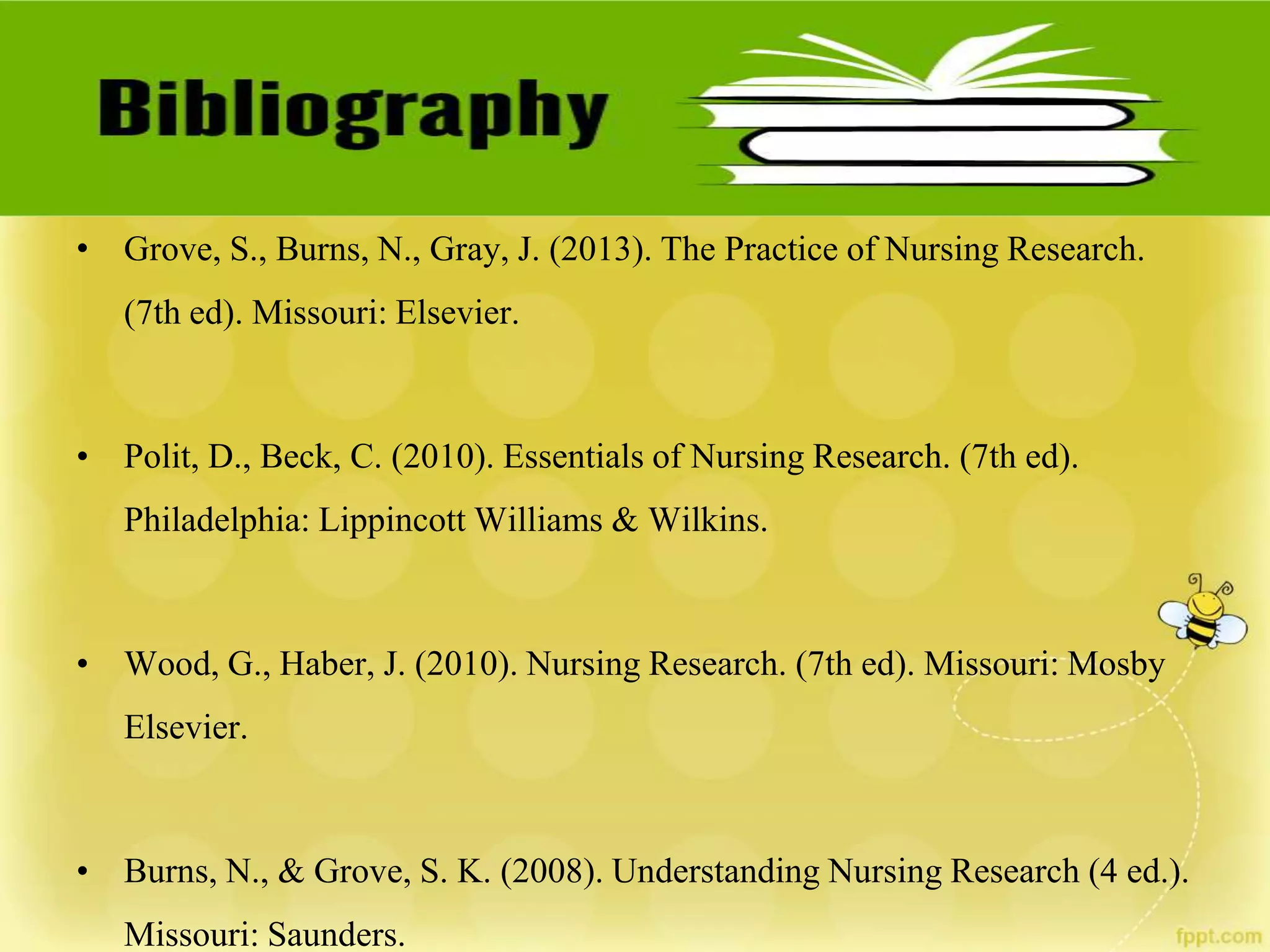 • Grove, S., Burns, N., Gray, J. (2013). The Practice of Nursing Research.
(7th ed). Missouri: Elsevier.
• Polit, D., Beck, C. (2010). Essentials of Nursing Research. (7th ed).
Philadelphia: Lippincott Williams & Wilkins.
• Wood, G., Haber, J. (2010). Nursing Research. (7th ed). Missouri: Mosby
Elsevier.
• Burns, N., & Grove, S. K. (2008). Understanding Nursing Research (4 ed.).
Missouri: Saunders.
 