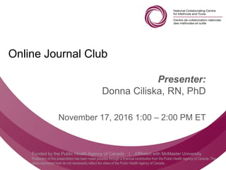 Follow us @nccmt Suivez-nous @ccnmo
Funded by the Public Health Agency of Canada | Affiliated with McMaster University
Production of this presentation has been made possible through a financial contribution from the Public Health Agency of Canada. The
views expressed here do not necessarily reflect the views of the Public Health Agency of Canada..
Online Journal Club
Presenter:
Donna Ciliska, RN, PhD
November 17, 2016 1:00 – 2:00 PM ET
 