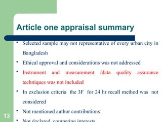 Article one appraisal summary
 Selected sample may not representative of every urban city in
Bangladesh
 Ethical approval and considerations was not addressed
 Instrument and measurement /data quality assurance
techniques was not included
 In exclusion criteria the 3F for 24 hr recall method was not
considered
 Not mentioned author contributions

13
 