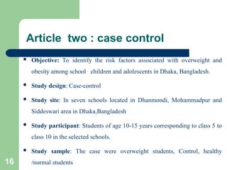 Article two : case control
 Objective: To identify the risk factors associated with overweight and
obesity among school children and adolescents in Dhaka, Bangladesh.
 Study design: Case-control
 Study site: In seven schools located in Dhanmondi, Mohammadpur and
Siddeswari area in Dhaka,Bangladesh
 Study participant: Students of age 10-15 years corresponding to class 5 to
class 10 in the selected schools.
 Study sample: The case were overweight students, Control, healthy
/normal students
16
 