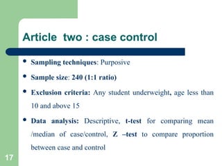 Article two : case control
 Sampling techniques: Purposive
 Sample size: 240 (1:1 ratio)
 Exclusion criteria: Any student underweight, age less than
10 and above 15
 Data analysis: Descriptive, t-test for comparing mean
/median of case/control, Z –test to compare proportion
between case and control
17
 