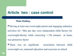 Article two : case control
Main finding:
Having at least one overweight parent and engaging sedentary
activities for >4hrs per day were independent child factors for
overweight/obesity while exercising >=30 minutes at home
was protective factor
There was no significant association between child
overweight sex, maternal education and exercises at school
19
 