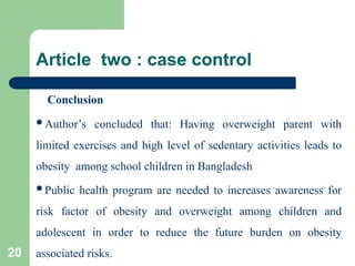 Article two : case control
Conclusion
Author’s concluded that: Having overweight parent with
limited exercises and high level of sedentary activities leads to
obesity among school children in Bangladesh
Public health program are needed to increases awareness for
risk factor of obesity and overweight among children and
adolescent in order to reduce the future burden on obesity
associated risks.
20
 