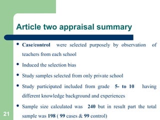 Article two appraisal summary
 Case/control were selected purposely by observation of
teachers from each school
 Induced the selection bias
 Study samples selected from only private school
 Study participated included from grade 5- to 10 having
different knowledge background and experiences
 Sample size calculated was 240 but in result part the total
sample was 198 ( 99 cases & 99 control)
21
 