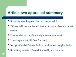 Article two appraisal summary
 Schematic sampling procedure was not included
 Did not address number of student for each class and selected
student
 Total number of schools in study area was mentioned
 Low sample size ( 198 from 7 school)
 No operational definition for key variables /overweight/obesity
 Short study duration (2month )..stated by the researcher
22
 