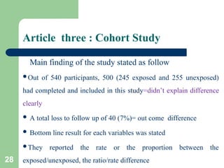 Article three : Cohort Study
Main finding of the study stated as follow
Out of 540 participants, 500 (245 exposed and 255 unexposed)
had completed and included in this study=didn’t explain difference
clearly
 A total loss to follow up of 40 (7%)= out come difference
 Bottom line result for each variables was stated
They reported the rate or the proportion between the
exposed/unexposed, the ratio/rate difference
28
 
