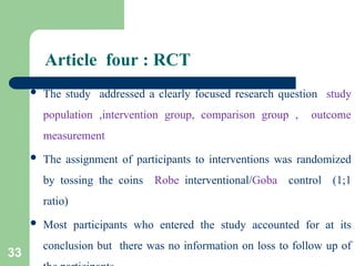 Article four : RCT
 The study addressed a clearly focused research question study
population ,intervention group, comparison group , outcome
measurement
 The assignment of participants to interventions was randomized
by tossing the coins Robe interventional/Goba control (1;1
ratio)
 Most participants who entered the study accounted for at its
conclusion but there was no information on loss to follow up of
33
 