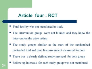 Article four : RCT
 Total facility was not mentioned in study
 The intervention group were not blinded and they knew the
intervention the were taking
 The study groups similar at the start of the randomized
controlled trial and base line assessment measured for both
 There was a clearly defined study protocol for both group
 Follow-up intervals for each study group was not mentioned
34
 