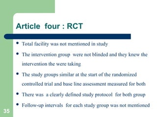 Article four : RCT
 Total facility was not mentioned in study
 The intervention group were not blinded and they knew the
intervention the were taking
 The study groups similar at the start of the randomized
controlled trial and base line assessment measured for both
 There was a clearly defined study protocol for both group
 Follow-up intervals for each study group was not mentioned
35
 