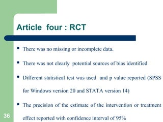 Article four : RCT
 There was no missing or incomplete data.
 There was not clearly potential sources of bias identified
 Different statistical test was used and p value reported (SPSS
for Windows version 20 and STATA version 14)
 The precision of the estimate of the intervention or treatment
effect reported with confidence interval of 95%
36
 