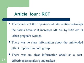 Article four : RCT
 The benefits of the experimental intervention outweigh
the harms because it increases MUAC by 0.85 cm in
urban pregnant women
 There was no clear information about the unintended
effect reported in both group
 There was no clear information about as a cost-
effectiveness analysis undertaken
37
 