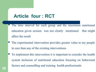 Article four : RCT
 The time interval for each group and the maximum nutritional
education given session was not clearly mentioned that might
affect the result
 The experimental intervention provides greater value to my people
in care than any of the existing interventions
 To implement this intervention it is important to consider the health
system inclusion of nutritional education focusing on behavioral
factors and counselling and training health professionals
39
 