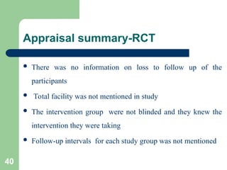 Appraisal summary-RCT
 There was no information on loss to follow up of the
participants
 Total facility was not mentioned in study
 The intervention group were not blinded and they knew the
intervention they were taking
 Follow-up intervals for each study group was not mentioned
40
 