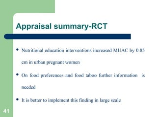 Appraisal summary-RCT
 Nutritional education interventions increased MUAC by 0.85
cm in urban pregnant women
 On food preferences and food taboo further information is
needed
 It is better to implement this finding in large scale
41
 