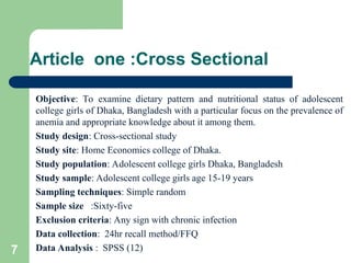 Article one :Cross Sectional
Objective: To examine dietary pattern and nutritional status of adolescent
college girls of Dhaka, Bangladesh with a particular focus on the prevalence of
anemia and appropriate knowledge about it among them.
Study design: Cross-sectional study
Study site: Home Economics college of Dhaka.
Study population: Adolescent college girls Dhaka, Bangladesh
Study sample: Adolescent college girls age 15-19 years
Sampling techniques: Simple random
Sample size :Sixty-five
Exclusion criteria: Any sign with chronic infection
Data collection: 24hr recall method/FFQ
Data Analysis : SPSS (12)
7
 