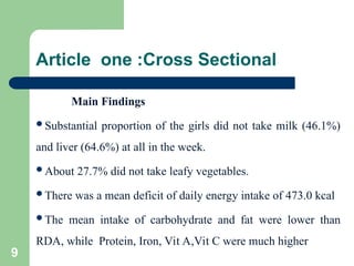 Article one :Cross Sectional
Main Findings
Substantial proportion of the girls did not take milk (46.1%)
and liver (64.6%) at all in the week.
About 27.7% did not take leafy vegetables.
There was a mean deficit of daily energy intake of 473.0 kcal
The mean intake of carbohydrate and fat were lower than
RDA, while Protein, Iron, Vit A,Vit C were much higher
9
 