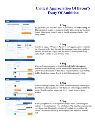 Critical Appreciation Of Bacon'S
Essay Of Ambition
1. Step
To get started, you must first create an account on site HelpWriting.net.
The registration process is quick and simple, taking just a few moments.
During this process, you will need to provide a password and a valid
email address.
2. Step
In order to create a "Write My Paper For Me" request, simply complete
the 10-minute order form. Provide the necessary instructions, preferred
sources, and deadline. If you want the writer to imitate your writing
style, attach a sample of your previous work.
3. Step
When seeking assignment writing help fromHelpWriting.net, our
platform utilizes a bidding system. Review bids from our writers for
your request, choose one of them based on qualifications, order history,
and feedback, then place a deposit to start the assignment writing.
4. Step
After receiving your paper, take a few moments to ensure it meets your
expectations. If you're pleased with the result, authorize payment for the
writer. Don't forget that we provide free revisions for our writing
services.
5. Step
When you opt to write an assignment online with us, you can request
multiple revisions to ensure your satisfaction. We stand by our promise to
provide original, high-quality content - if plagiarized, we offer a full
refund. Choose us confidently, knowing that your needs will be fully
met.
Critical Appreciation Of Bacon'S Essay Of AmbitionCritical Appreciation Of Bacon'S Essay Of Ambition
 