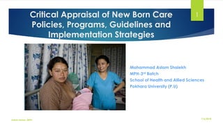 Critical Appraisal of New Born Care
Policies, Programs, Guidelines and
Implementation Strategies
Mohammad Aslam Shaiekh
MPH-3rd Batch
School of Health and Allied Sciences
Pokhara University (P.U)
1
7/6/2018Aslam Aman_MPH
 