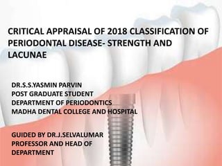 CRITICAL APPRAISAL OF 2018 CLASSIFICATION OF
PERIODONTAL DISEASE- STRENGTH AND
LACUNAE
DR.S.S.YASMIN PARVIN
POST GRADUATE STUDENT
DEPARTMENT OF PERIODONTICS
MADHA DENTAL COLLEGE AND HOSPITAL
GUIDED BY DR.J.SELVALUMAR
PROFESSOR AND HEAD OF
DEPARTMENT
 