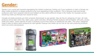 Gender:
Gender is an crucial part towards segregating the media's audiences, finding out if your audience is male or female can
allow media producers to design products to be more appealing to their audience. This is because male and female
audiences want have separate interest and hobbies so they desire different things in the media. For example women
would buy make up whereas men would be tools.
Virtually all media products aim their products distinctively to one gender, they do this by categories of color. All male
products will be dark colors like, black, grey, green and blue. Whereas female products will be brighter with pink, purple,
white and yellow. These catorise of color in products occurs from infancy to adulthood and older. The colour categories
make it easy to define which products for each gender however the media can be now at risk with producing products
which are overly stereotypical.
 