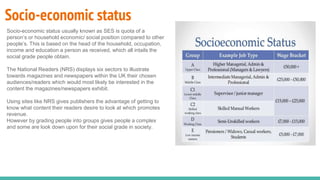 Socio-economic status
Socio-economic status usually known as SES is quota of a
person’s or household economic/ social position compared to other
people’s. This is based on the head of the household, occupation,
income and education a person as received, which all intails the
social grade people obtain.
The National Readers (NRS) displays six sectors to illustrate
towards magazines and newspapers within the UK their chosen
audiences/readers which would most likely be interested in the
content the magazines/newspapers exhibit.
Using sites like NRS gives publishers the advantage of getting to
know what content their readers desire to look at which promotes
revenue.
However by grading people into groups gives people a complex
and some are look down upon for their social grade in society.
 