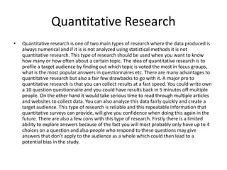 Quantitative Research
• Quantitative research is one of two main types of research where the data produced is
always numerical and if it is is not analyzed using statistical methods it is not
quantitative research. This type of research should be used when you want to know
how many or how often about a certain topic. The idea of quantitative research is to
profile a target audience by finding out which topic is voted the most in focus groups,
what is the most popular answers in questionnaires etc. There are many advantages to
quantitative research but also a fair few drawbacks to go with it. A major pro to
quantitative research is that you can collect results at a fast speed. You could write own
a 10 question questionnaire and you could have results back in 5 minutes off multiple
people. On the other hand it would take serious time to read through multiple articles
and websites to collect data. You can also analyze this data fairly quickly and create a
target audience. This type of research is reliable and this repeatable information that
quantitative surveys can provide, will give you confidence when doing this again in the
future. There are also a few cons with this type of research. Firstly there is a limited
ability to explore answers because of the fact you will most probably only have up to 4
choices on a question and also people who respond to these questions may give
answers that don’t apply to the audience as a whole which could then lead to a
potential bias in the study.
 