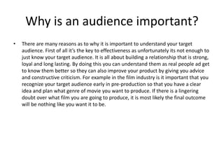 Why is an audience important?
• There are many reasons as to why it is important to understand your target
audience. First of all it’s the key to effectiveness as unfortunately its not enough to
just know your target audience. It is all about building a relationship that is strong,
loyal and long lasting. By doing this you can understand them as real people ad get
to know them better so they can also improve your product by giving you advice
and constructive criticism. For example in the film industry is it important that you
recognize your target audience early in pre-production so that you have a clear
idea and plan what genre of movie you want to produce. If there is a lingering
doubt over what film you are going to produce, it is most likely the final outcome
will be nothing like you want it to be.
 