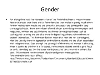 Gender
• For a long time now the representation of the female has been a major concern.
Research proves that there are far fewer females than males in pretty much every
form of mainstream media and the ones that do appear are portrayed in very
stereotypical ways. From every form of media from advertising to newspaper and
magazines, women are usually found in a home carrying out chores such as
cooking and cleaning and are also found in depressing adverts where they can’t
protect themselves. This however doesn’t mean that men are not stereotyped.
Men are usually found in aggression and violence adverts and are often associated
with independence. Even though the portrayal of the men and women is shocking,
when it comes to children it is far worse. For example adverts aimed at girls focus
on dolls, jewellery etc. On the other hand sports and cars are used in adverts for
boys. This constant reinforcement of polarized gender messages has
fundamentally anti social effects.
http://www.etfo.ca/Resources/ForTeachers/Documents/Gender%20Issues%20in%
20The%20Media.aspx
 