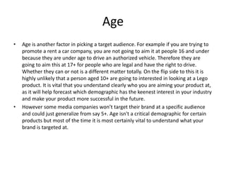 Age
• Age is another factor in picking a target audience. For example if you are trying to
promote a rent a car company, you are not going to aim it at people 16 and under
because they are under age to drive an authorized vehicle. Therefore they are
going to aim this at 17+ for people who are legal and have the right to drive.
Whether they can or not is a different matter totally. On the flip side to this it is
highly unlikely that a person aged 10+ are going to interested in looking at a Lego
product. It is vital that you understand clearly who you are aiming your product at,
as it will help forecast which demographic has the keenest interest in your industry
and make your product more successful in the future.
• However some media companies won’t target their brand at a specific audience
and could just generalize from say 5+. Age isn't a critical demographic for certain
products but most of the time it is most certainly vital to understand what your
brand is targeted at.
 