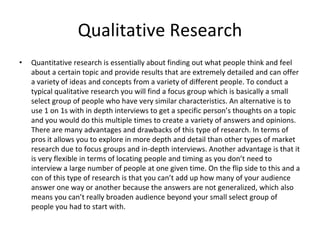 Qualitative Research
• Quantitative research is essentially about finding out what people think and feel
about a certain topic and provide results that are extremely detailed and can offer
a variety of ideas and concepts from a variety of different people. To conduct a
typical qualitative research you will find a focus group which is basically a small
select group of people who have very similar characteristics. An alternative is to
use 1 on 1s with in depth interviews to get a specific person’s thoughts on a topic
and you would do this multiple times to create a variety of answers and opinions.
There are many advantages and drawbacks of this type of research. In terms of
pros it allows you to explore in more depth and detail than other types of market
research due to focus groups and in-depth interviews. Another advantage is that it
is very flexible in terms of locating people and timing as you don’t need to
interview a large number of people at one given time. On the flip side to this and a
con of this type of research is that you can’t add up how many of your audience
answer one way or another because the answers are not generalized, which also
means you can’t really broaden audience beyond your small select group of
people you had to start with.
 