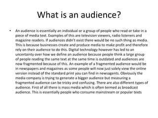 What is an audience?
• An audience is essentially an individual or a group of people who read or take in a
piece of media text. Examples of this are television viewers, radio listeners and
magazine readers. If audiences didn’t exist there would be no such thing as media.
This is because businesses create and produce media to make profit and therefore
rely on their audience to do this. Digital technology however has led to an
uncertainty over how we define an audience because people think a large group
of people reading the same text at the same time is outdated and audiences are
now fragmented because of this. An example of a fragmented audience would be
in newspapers and magazines as some people will now just solely view the online
version instead of the standard print you can find in newsagents. Obviously the
media company is trying to generate a bigger audience but measuring a
fragmented audience can be tricky and confusing. There are also different types of
audience. First of all there is mass media which is often termed as broadcast
audience. This is essentially people who consume mainstream or popular texts
 