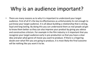 Why is an audience important?
• There are many reasons as to why it is important to understand your target
audience. First of all it’s the key to effectiveness as unfortunately its not enough to
just know your target audience. It is all about building a relationship that is strong,
loyal and long lasting. By doing this you can understand them as real people ad get
to know them better so they can also improve your product by giving you advice
and constructive criticism. For example in the film industry is it important that you
recognize your target audience early in pre-production so that you have a clear
idea and plan what genre of movie you want to produce. If there is a lingering
doubt over what film you are going to produce, it is most likely the final outcome
will be nothing like you want it to be.
 