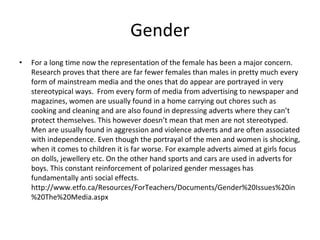 Gender
• For a long time now the representation of the female has been a major concern.
Research proves that there are far fewer females than males in pretty much every
form of mainstream media and the ones that do appear are portrayed in very
stereotypical ways. From every form of media from advertising to newspaper and
magazines, women are usually found in a home carrying out chores such as
cooking and cleaning and are also found in depressing adverts where they can’t
protect themselves. This however doesn’t mean that men are not stereotyped.
Men are usually found in aggression and violence adverts and are often associated
with independence. Even though the portrayal of the men and women is shocking,
when it comes to children it is far worse. For example adverts aimed at girls focus
on dolls, jewellery etc. On the other hand sports and cars are used in adverts for
boys. This constant reinforcement of polarized gender messages has
fundamentally anti social effects.
http://www.etfo.ca/Resources/ForTeachers/Documents/Gender%20Issues%20in
%20The%20Media.aspx
 