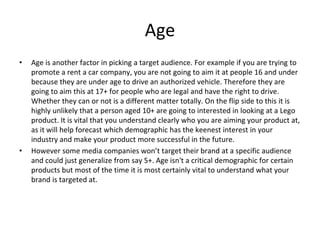 Age
• Age is another factor in picking a target audience. For example if you are trying to
promote a rent a car company, you are not going to aim it at people 16 and under
because they are under age to drive an authorized vehicle. Therefore they are
going to aim this at 17+ for people who are legal and have the right to drive.
Whether they can or not is a different matter totally. On the flip side to this it is
highly unlikely that a person aged 10+ are going to interested in looking at a Lego
product. It is vital that you understand clearly who you are aiming your product at,
as it will help forecast which demographic has the keenest interest in your
industry and make your product more successful in the future.
• However some media companies won’t target their brand at a specific audience
and could just generalize from say 5+. Age isn't a critical demographic for certain
products but most of the time it is most certainly vital to understand what your
brand is targeted at.
 
