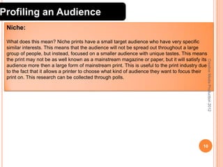 Profiling an Audience
Niche:

Creative Media Production 2012

What does this mean? Niche prints have a small target audience who have very specific
similar interests. This means that the audience will not be spread out throughout a large
group of people, but instead, focused on a smaller audience with unique tastes. This means
the print may not be as well known as a mainstream magazine or paper, but it will satisfy its
audience more then a large form of mainstream print. This is useful to the print industry due
to the fact that it allows a printer to choose what kind of audience they want to focus their
print on. This research can be collected through polls.

10

 