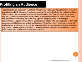Profiling an Audience
Social economical status can be defined through what status your household falls in to. They
are categorized with letters and numbers, meaning the higher the letter the higher the class.
This can be shown because if a house is in the (A) class, then they are much higher then
say, a (C2) classified household. An (A) status is an upper middle class, which would mean
that a member of the family would be very high in a company, such as a manager,
administrator, or a professional. This is stereotypically people who have degrees, or a trained
profession. A (C2) status is a skilled working class. This shows that the highest member of
the family is a skilled manual worker. An example of this is a senior care assistant, and often
pay around £15,000 a year. The status of a household can therefore be determined by what
job a person has, and how much they earn in a year.

4

Creative Media Production 2012

 