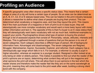 Profiling an Audience

Creative Media Production 2012

A specific geographic area often shares a specific status class. This means that a certain
village or area of a city will home a certain type of people. So an area can be determined as
an A, B, C1, C2, D or E statues based area. This can be helpful in the print industry because
it allows a researcher to define what class of people are buying their product. This can
determined what vocabulary a magazine uses, and how they layout the print. This means
that if the main purchaser of a magazine or form of print is an A class buyer, they will
stereotypically use more complex vocabulary and would want a more basic layout with more
written information and text in. The opposite of this is that if a buyer is an E class status then
they will stereotypically want basic vocabulary with not as much text. Additional examples to
support your points. Psychographics shows what type of person is buying the product
through a list of assessed aspects that consist of: Personality, values, attitudes, interests and
lifestyles. This is gathered through a series of questions that put the person in to one of
seven categories. Each category describes a different type of person. Bit of background
information here. Advantages and disadvantages. The seven categories are Reigned,
Struggler, Mainstreamer, Aspirer, Succeeder, Explorer, and reformer. Each category has a
stereotypically age range which falls in to it. For example, a reformer is usually a pupil in
higher education, whereas an explorer is a younger student. Resigned is often looked at as
only being an older or elderly person. This makes it possible to find out what the reader of the
print’s opinions are on topics, determining what content they will put in the magazine and
what opinions the print will share. This will allow them to put opinions in the text which the
reader shares and therefore make the reader feel like they are on the same wavelength as5
the print, meaning they will come back to the print week after week, building a strong client
bond with the company.

 