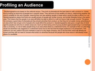 Profiling an Audience

Creative Media Production 2012

Geodemographics are based on the national census. They look at whereabouts the best place to sell a product is. It does
this by looking at what kind of people live in specific areas. They will look at how wealthy an area is, determining weather the
price is suitable for this set of people, meaning they can see weather people in these area’s would be able to afford it or not.
Geodemographics states that there are usually groups of people with similar income, and similar lifestyles living in the same
area. This means that the people in an area will either be able to afford it or will not have a high enough income. This gives
the company a good idea of whereabouts they should advertise their product, so that they do not waste money advertising in
an area which has not got a lot of people who could afford the product in. Geodemographics also give a rough idea of what
age the people are who live in certain areas are. Such as there being a lot of young student aged people living in somewhere
near a university, or a lot of older people living in an area where there is a retirement home. An example of this is is that they
would not advertise nuts magazine in a retirement home due to the fact that the target audience is not pensioners. This
method is not very useful if the print marketer is part of a very large company, due to the fact their name will already be
known and they will not need to choose what area’s to advertise because the people who know about it will already know
where it is available.

6

 