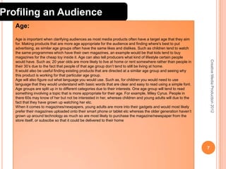 Profiling an Audience
Age:

Creative Media Production 2012

Age is important when clarifying audiences as most media products often have a target age that they aim
for. Making products that are more age appropriate for the audience and finding where's best to put
advertising, as similar age groups often have the same likes and dislikes. Such as children tend to watch
the same programmes which have their own magazines, an example would be that kids tend to buy
magazines for the cheap toy inside it. Age can also tell producers what kind of lifestyle certain people
would have. Such as; 20 year olds are more likely to live at home or rent somewhere rather than people in
their 30’s due to the fact that people of that age group don’t tend to still be living at home.
It would also be useful finding existing products that are directed at a similar age group and seeing why
this product is working for that particular age group.
Age will also figure out what language you would use. Such as, for children you would need to use
language that they would understand with basic words that are clear and easy to read using a simple font.
Age groups are split up in to different categories due to their interests. One age group will tend to read
something involving a topic that is more appropriate for their age. For example, Miley Cyrus. People in
there 60s may know of her but not be interested in her, whereas children and young adults will due to the
fact that they have grown up watching her etc.
When it comes to magazines/newpapers, young adults are more into their gadgets and would most likely
prefer their magazines uploaded onto their smart phone or tablet etc whereas the older generation haven’t
grown up around technology as much so are most likely to purchase the magazine/newspaper from the
store itself, or subscibe so that it could be delivered to their home

7

 