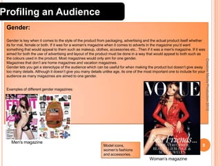 Profiling an Audience
Gender:

Examples of different gender magazines:

Men's magazine

Model icons,
women’s fashions
and accessories.

8
Woman’s magazine

Creative Media Production 2012

Gender is key when it comes to the style of the product from packaging, advertising and the actual product itself whether
its for mal, female or both. If it was for a woman's magazine when it comes to adverts in the magazine you’d want
something that would appeal to them such as makeup, clothes, accessories etc.. Then if it was a men's magazine. If it was
aimed for both the use of advertising and layout of the product must be done in a way that would appeal to both such as
the colours used in the product. Most magazines would only aim for one gender.
Magazines that don’t are home magazines and vacation magazines.
Gender lets you get a stereotype of the audience which can be useful for when making the product but doesn’t give away
too many details. Although it doesn’t give you many details unlike age, its one of the most important one to include for your
audience as many magazines are aimed to one gender.

 