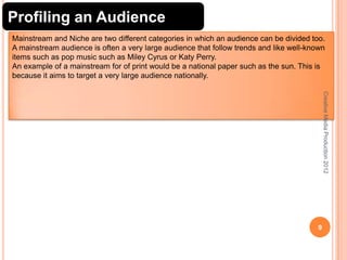 Profiling an Audience
Mainstream and Niche are two different categories in which an audience can be divided too.
A mainstream audience is often a very large audience that follow trends and like well-known
items such as pop music such as Miley Cyrus or Katy Perry.
An example of a mainstream for of print would be a national paper such as the sun. This is
because it aims to target a very large audience nationally.
Creative Media Production 2012

9

 