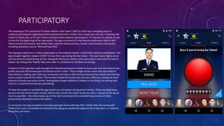 PARTICIPATORY
The showing of ITV’s annual hit TV show ‘Britain’s Got Talent’ (BGT) in 2014 was a stepping stone in
audience participation regarding British national television. Rather than simply kick starting a ‘Hashtag’ like
many TV shows rely on for their share of social media audience participation, ITV decided to release an app
in time for the beginning of the new series. This app consisted of a few features dedicated 100% to BGT.
These include the buzzers, live twitter feed, national voting statistics, buzzer customization and quizzes
including questions such as ‘Who will buzz first’.
This app generated over 1 million downloads on the android market in 2014 (IOS statistics unavailable). The
app brought together viewers of BGT to have their say during the live shows. The users were highly active
and consistently voted during all acts. Alongside the buzzer option users were able to view the live feed of
tweets. By linking their Twitter they were able to contribute to this feed via the app.
A feature of this app that really brought the national participation closer to every user was the feed of user
profile pictures that flowed past the bottom of the screen. These images shown users who had voted at
that moment, making users feel very connected, and even a little famous knowing their photo was flashing
across screens around the nation. The numbers below the buzzer was also very effective, seeing the sheer
amount of buzzes was quite unreal, hearing about large numbers of viewers is one thing, but seeing their
clicks in a numerical format was astonishing.
To keep the audience satisfied the app would run mini games during advert breaks. These included many
quizzes and the frantic button smash, where users across the nation broke the tame 1 tap per act to tap as
much as possible – the clicks shown up on the chart and shown the overwhelming number of clicks
produced by teamwork across the nation.
In conclusion, the app provided a closeness amongst those watching BGT. Rather than discussing with
those only in your immediate environment, the app gave people the opportunity to take part in a national
discussion and event.
 